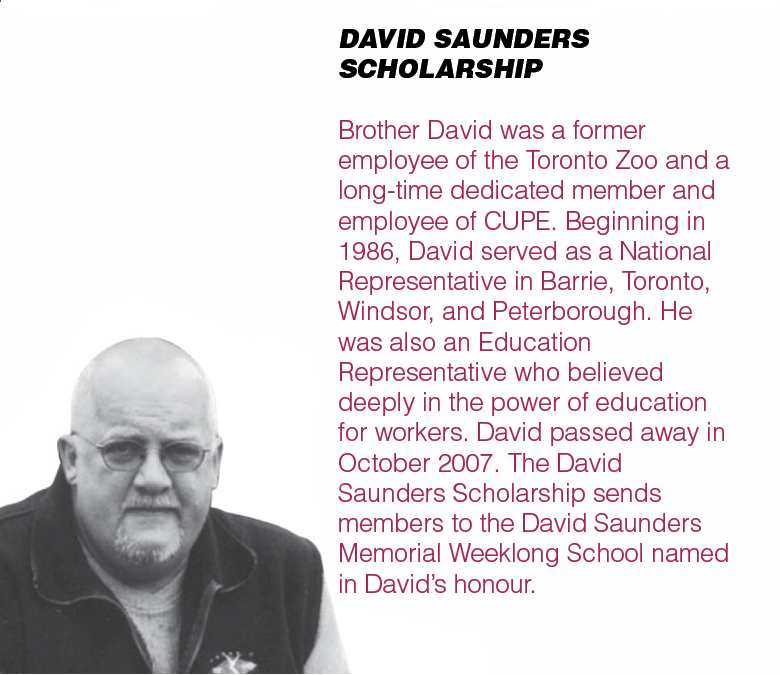 DAVID SAUNDERS SCHOLARSHIP - Brother David was a former employee of the Toronto Zoo and a long-time dedicated member and employee of CUPE. Beginning in 1986, David served as a National Representative in Barrie, Toronto, Windsor, and Peterborough. He was also an Education Representative who believed deeply in the power of education for workers. David passed away in October 2007. The David Saunders Scholarship sends members to the David Saunders Memorial Weeklong School named in David’s honour.