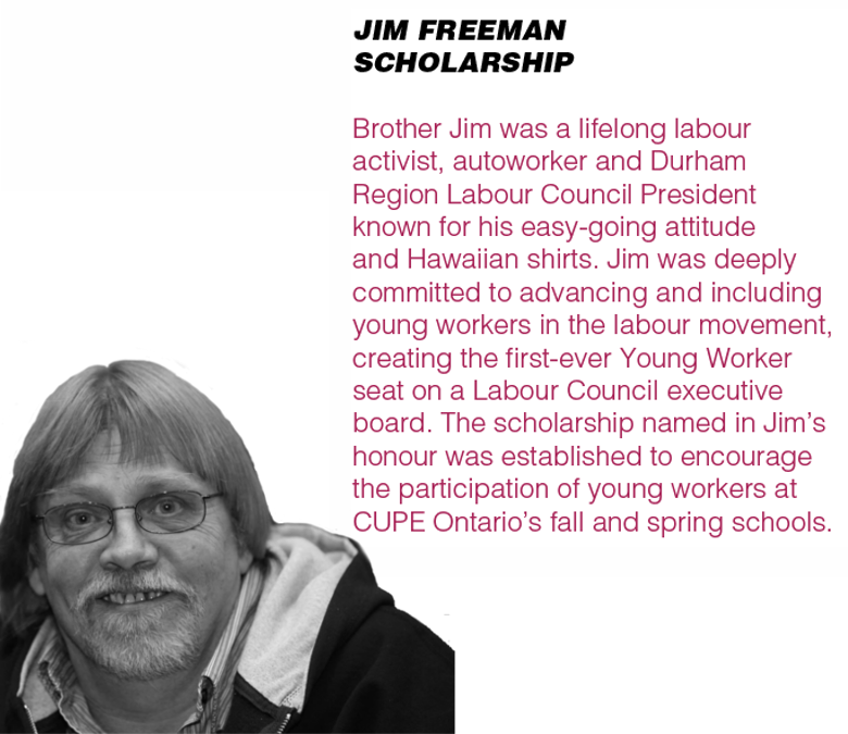 JIM FREEMAN SCHOLARSHIP - Brother Jim was a lifelong labour activist, autoworker and Durham Region Labour Council President known for his easy-going attitude and Hawaiian shirts. Jim was deeply committed to advancing and including young workers in the labour movement, creating the first-ever Young Worker seat on a Labour Council executive board. The scholarship named in Jim’s honour was established to encourage the participation of young workers at CUPE Ontario’s fall and spring schools.