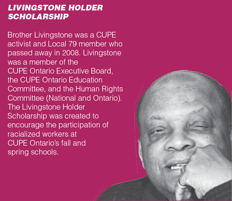 LIVINGSTONE HOLDER SCHOLARSHIP - Brother Livingstone was a CUPE activist and Local 79 member who passed away in 2008. Livingstone was a member of the CUPE Ontario Executive Board, the CUPE Ontario Education Committee, and the Human Rights Committee (National and Ontario). The Livingstone Holder Scholarship was created to encourage the participation of racialized workers at CUPE Ontario’s fall and spring schools.