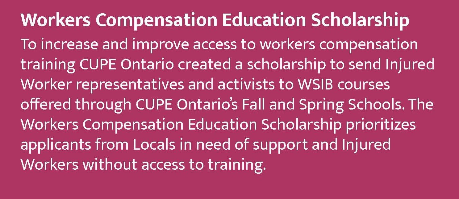 Workers Compensation Education Scholarship To increase and improve access to workers compensation training CUPE Ontario created a scholarship to send Injured Worker representatives and activists to WSIB courses offered through CUPE Ontario's Fall and Spring Schools. The Workers Compensation Education Scholarship prioritizes applicants from Locals in need of support and Injured Workers without access to training.